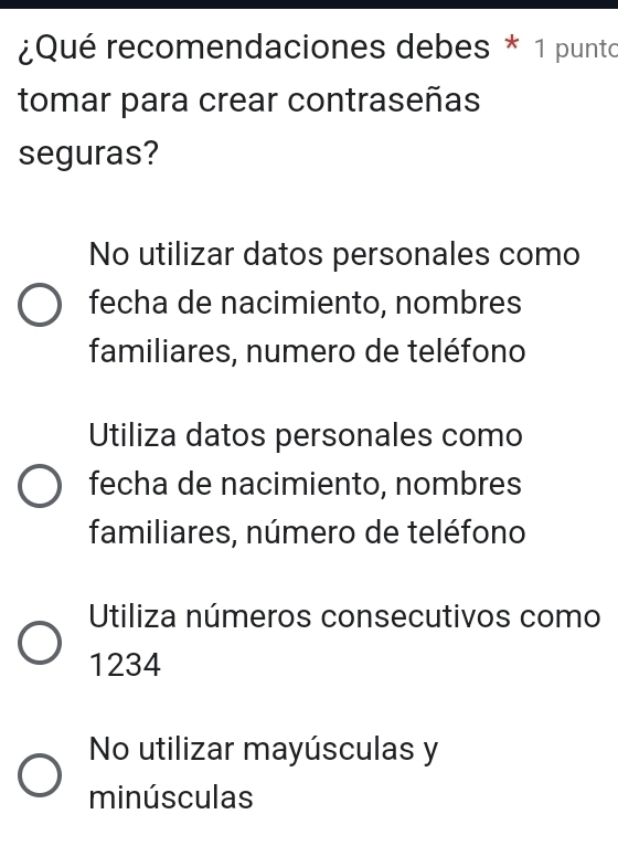 ¿Qué recomendaciones debes * 1 punto
tomar para crear contraseñas
seguras?
No utilizar datos personales como
fecha de nacimiento, nombres
familiares, numero de teléfono
Utiliza datos personales como
fecha de nacimiento, nombres
familiares, número de teléfono
Utiliza números consecutivos como
1234
No utilizar mayúsculas y
minúsculas