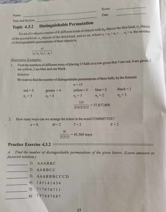 Score 
_ 
_ 
Name Date 
_ 
Year and Section 
Topic 4.3.2 Distinguishable Permutation 
If a set of n objects consists of K different kinds of objects with n_1 objects the first kind, n_2 objects 
of the second kind, ”, objects of the third kind, and so on, where n_1+n_2+n_3+...n_n=n, , the number 
of distinguishable permutations of these objects is;
frac n!n_1!n_2!n_3!...n_k!
Illustrative Examples: 
1. Find the numbers of different ways of placing 15 balls in a row given that 5 are red, 4 are green, 3
are yellow, 2 are blue and one black. 
Solution: 
We want to find the number of distinguishable permutations of three balls, by the formula
n=15
red=5 greeen =4 yellow=3 blue=2 black=1
n_1=5 n_2=4 n_3=3 n_4=2 π _s=1
 15!/5!4!3!2!1! =37,837,800
2. How many ways can we arrange the letters in the word COMMITTEE?
n=9, M=2 T=2 E=2
 9!/2!2!2! =45,360ways
Practice Exercise 4.3.2 
A. Find the number of distinguishable permutations of the given letters. (Leave answers in 
factorial notation.) 
_1) A A A B B C 
_2) A A B B C C 
_3) AA A B B B C C C D 
_4) 1 4 3 1 4 1 4 3 4
_5) 7 1 7 6 7 6 7 1 1
_ 
6) 7 4 7 6 4 7 6 8 7
17
