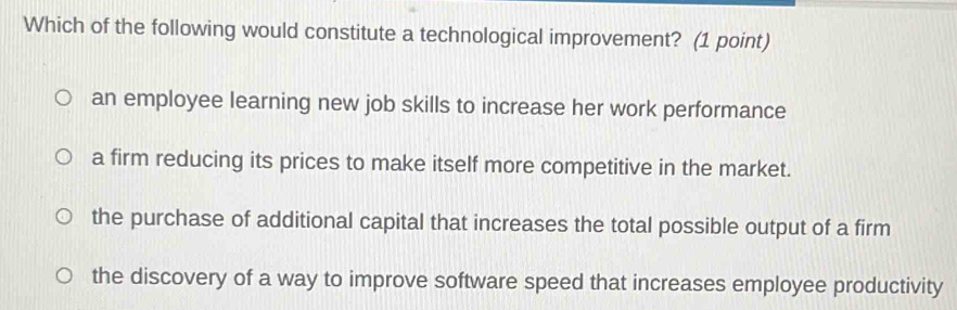 Which of the following would constitute a technological improvement? (1 point)
an employee learning new job skills to increase her work performance
a firm reducing its prices to make itself more competitive in the market.
the purchase of additional capital that increases the total possible output of a firm
the discovery of a way to improve software speed that increases employee productivity