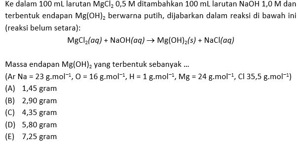 Ke dalam 100 mL larutan MgCl_20,5M ditambahkan 100 mL larutan NaOH 1,0 M dan
terbentuk endapan Mg(OH)_2 berwarna putih, dijabarkan dalam reaksi di bawah ini
(reaksi belum setara):
MgCl_2(aq)+NaOH(aq)to Mg(OH)_2(s)+NaCl(aq)
Massa endapan Mg(OH)_2 yang terbentuk sebanyak ...
(ArNa=23g.mol^(-1), O=16g. mol^(-1), H=1g. mol^(-1), Mg=24g.mol^(-1) , Cl 35,5g.mol^(-1))
(A) 1,45 gram
(B) 2,90 gram
(C) 4,35 gram
(D) 5,80 gram
(E) 7,25 gram