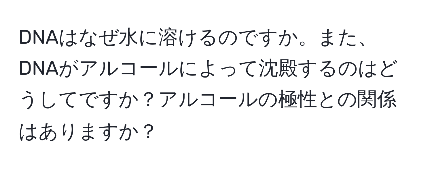 DNAはなぜ水に溶けるのですか。また、DNAがアルコールによって沈殿するのはどうしてですか？アルコールの極性との関係はありますか？