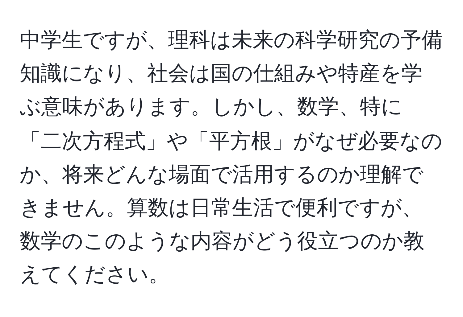 中学生ですが、理科は未来の科学研究の予備知識になり、社会は国の仕組みや特産を学ぶ意味があります。しかし、数学、特に「二次方程式」や「平方根」がなぜ必要なのか、将来どんな場面で活用するのか理解できません。算数は日常生活で便利ですが、数学のこのような内容がどう役立つのか教えてください。