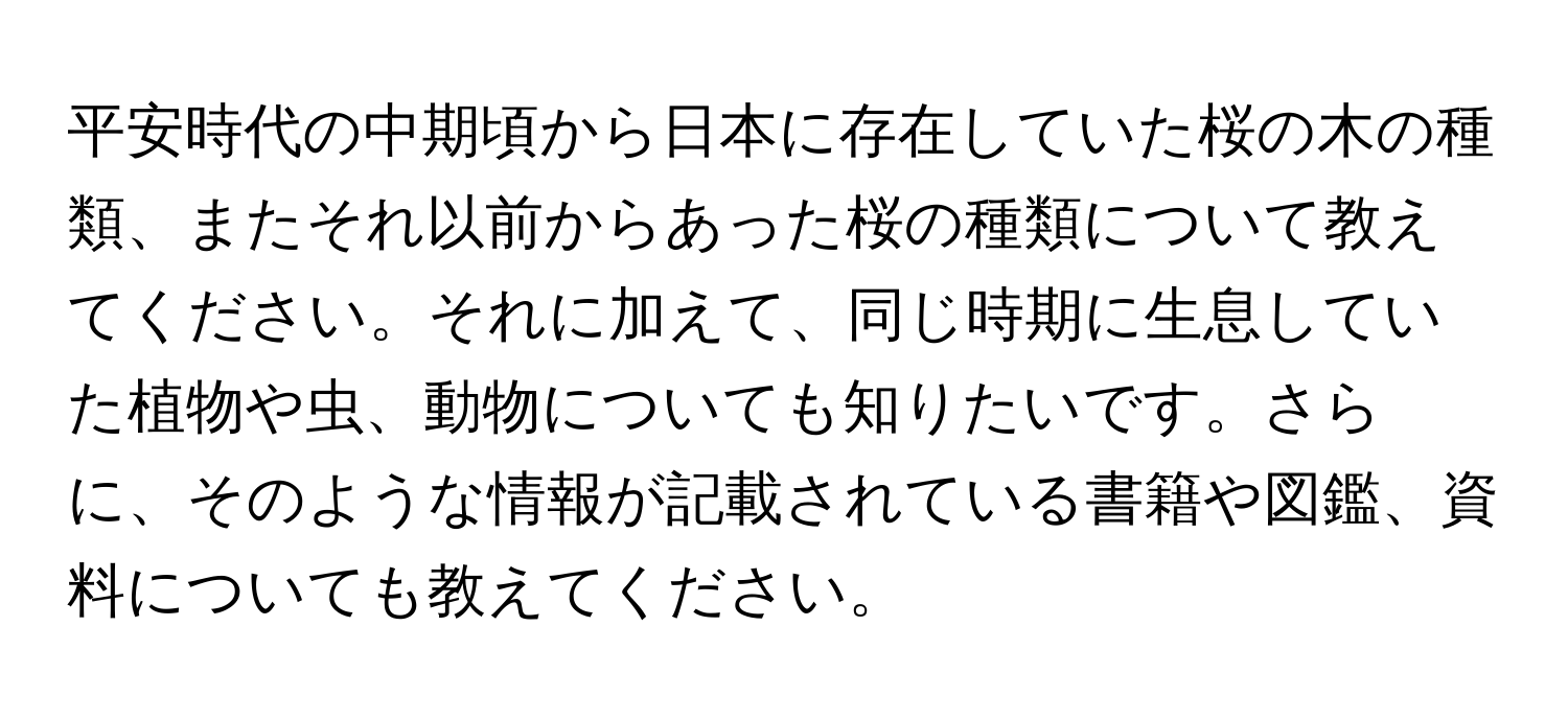 平安時代の中期頃から日本に存在していた桜の木の種類、またそれ以前からあった桜の種類について教えてください。それに加えて、同じ時期に生息していた植物や虫、動物についても知りたいです。さらに、そのような情報が記載されている書籍や図鑑、資料についても教えてください。