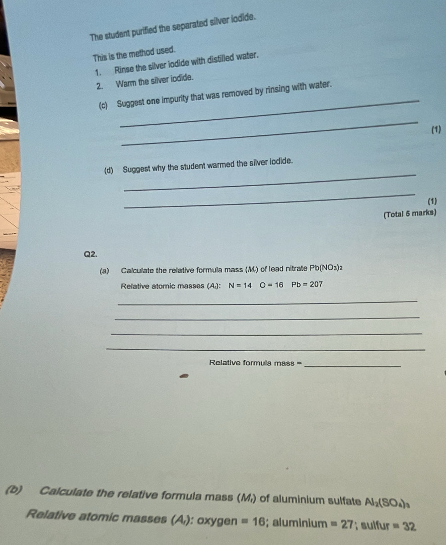 The student purified the separated silver iodide. 
This is the method used. 
1. Rinse the silver iodide with distilled water. 
2. Warm the silver iodide. 
(c) Suggest one impurity that was removed by rinsing with water. 
_ 
(1) 
_ 
(d) Suggest why the student warmed the silver iodide. 
_ 
(1) 
(Total 5 marks) 
Q2. 
(a) Calculate the relative formula mass (M) of lead nitrate Pb(NO_3)_2
Relative atomic masses (A): N=14 O=16 Pb=20
_ 
_ 
_ 
_ 
Relative formula mass =_ 
(b) Calculate the relative formula mass (M,) of aluminium sulfate Al_2(SO_4)_3
Relative atomic masses (A_1) : oxygen =16; aluminium =27; sulfur =32