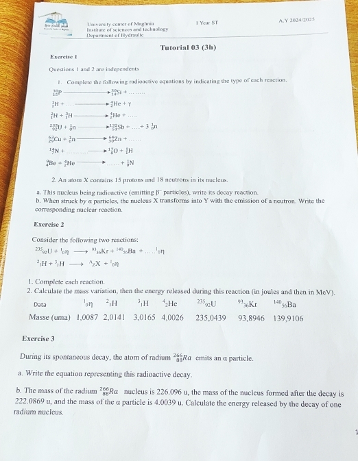 University center of Maghnia 1 Year ST A.Y 2024/2025
Institute of sciences and technology
Department of Hydraalic
Tutorial 03 (3h)
Exercise l
Questions 1 and 2 are independents
1. Complete the following radioactive equations by indicating the type of each reaction.
_(15)^(30)F _(14)^(30)Si+
_3^(1H+ _2^4He+_Y)
_1^(2H+_1^3H _2^4He+...
frac 235)92U+ 1/0 n^(132)_51Sb+...+_0^(1n
_(24)^(63)Cu+_0^1n _(30)^(64)Zn+......
_7^(14)N+ _8^(17)O+_1^1H
_4^9Be+_2^4He +_0^1N
2. An atom X contains 15 protons and 18 neutrons in its nucleus.
a. This nucleus being radioactive (emitting β particles), write its decay reaction.
b. When struck by α particles, the nucleus X transforms into Y with the emission of a neutron. Write the
corresponding nuclear reaction.
Exercise 2
Consider the following two reactions:
^235)_92U+^1_0eta to^(93)_36Kr+^140_56Ba+....^1_0n^2_3H+^3_1Hto^(wedge)_2X+^1_0eta
1. Complete each reaction.
2. Calculate the mass variation, then the energy released during this reaction (in joules and then in MeV).
Data lon ²1H ³H ⁴₂He 235 2U 36Kr 14«Ba
Masse (uma) 1,0087 2,0141 3,0165 4,0026 235,0439 93,8946 139,9106
Exercise 3
During its spontaneous decay, the atom of radium 4 3/4  Rα emits an α particle.
a. Write the equation representing this radioactive decay.
b. The mass of the radium _(88)^(266)Ra nucleus is 226.096 u, the mass of the nucleus formed after the decay is
222.0869 u, and the mass of the α particle is 4.0039 u. Calculate the energy released by the decay of one
radium nucleus.
1