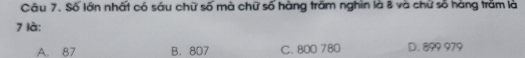 Số lớn nhất có sáu chữ số mà chữ số hàng trăm nghìn là 8 và chữ số hàng trăm là
7 là:
A. 87 B. 807 C. 800 780
D. 899 979