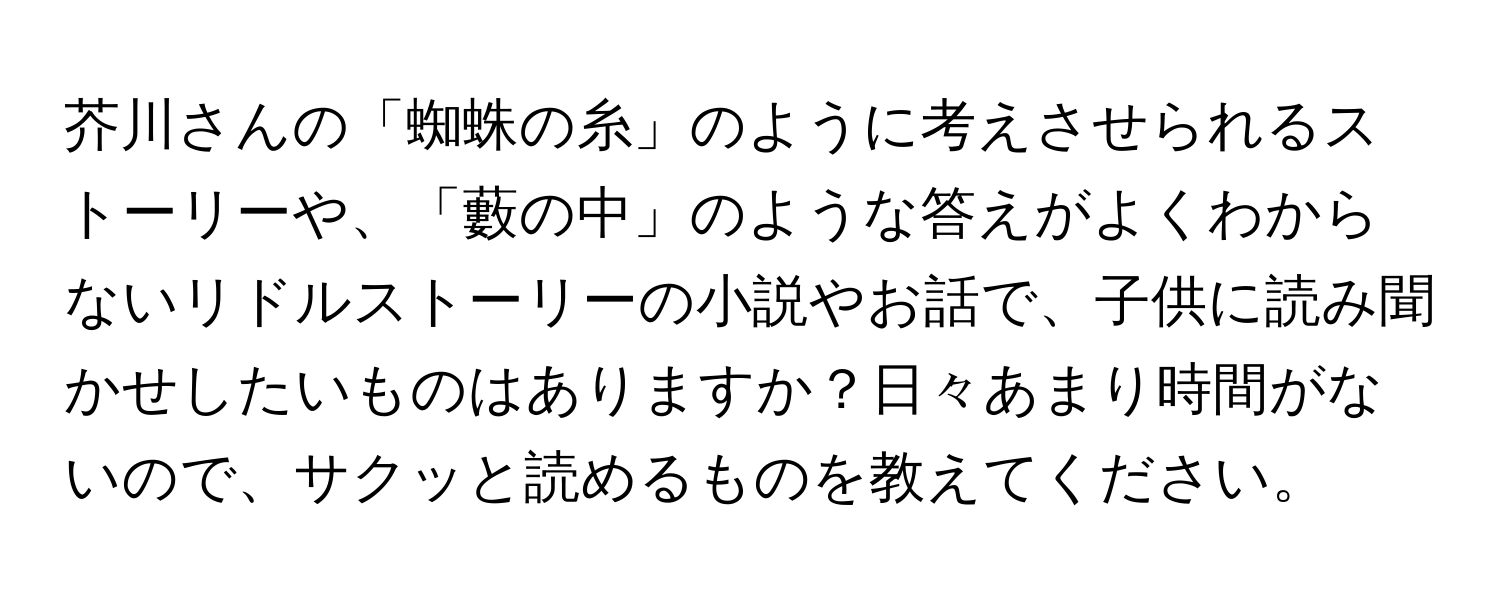 芥川さんの「蜘蛛の糸」のように考えさせられるストーリーや、「藪の中」のような答えがよくわからないリドルストーリーの小説やお話で、子供に読み聞かせしたいものはありますか？日々あまり時間がないので、サクッと読めるものを教えてください。