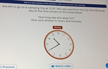 This is a new version of the question. Make sure you start new workings. 
Alia left to go on a camping trip at 12:55. She returned from the trip the following
day at the time shown on the clock below. 
How long was she away for? 
Give your answer in hours and minutes. 
Moming 
11
17
* 0 1 
-5 

< Previous Watch video