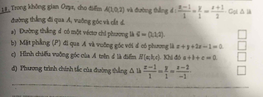 Trong không gian Ozyz, cho điểm A(1;0;2) và đường thẳng d :  (x-1)/1 = y/1 = (z+1)/2  = Gọi △ ll
đường thẳng đi qua A, vuông góc và cắt d. 
a) Đường thẳng d có một véctơ chỉ phương là vector u=(1;1;2). 
wedge 
b) Mặt phẳng (P) đi qua A và vuông góc với đ có phương là x+y+2z-1=0. 
c) Hình chiếu vuông góc của Á trên đ là điểm H(a;b;c). Khi đó a+b+c=0. | 
d) Phương trình chính tắc của đường thẳng △ là  (x-1)/1 = y/1 = (z-2)/-1 . 
□