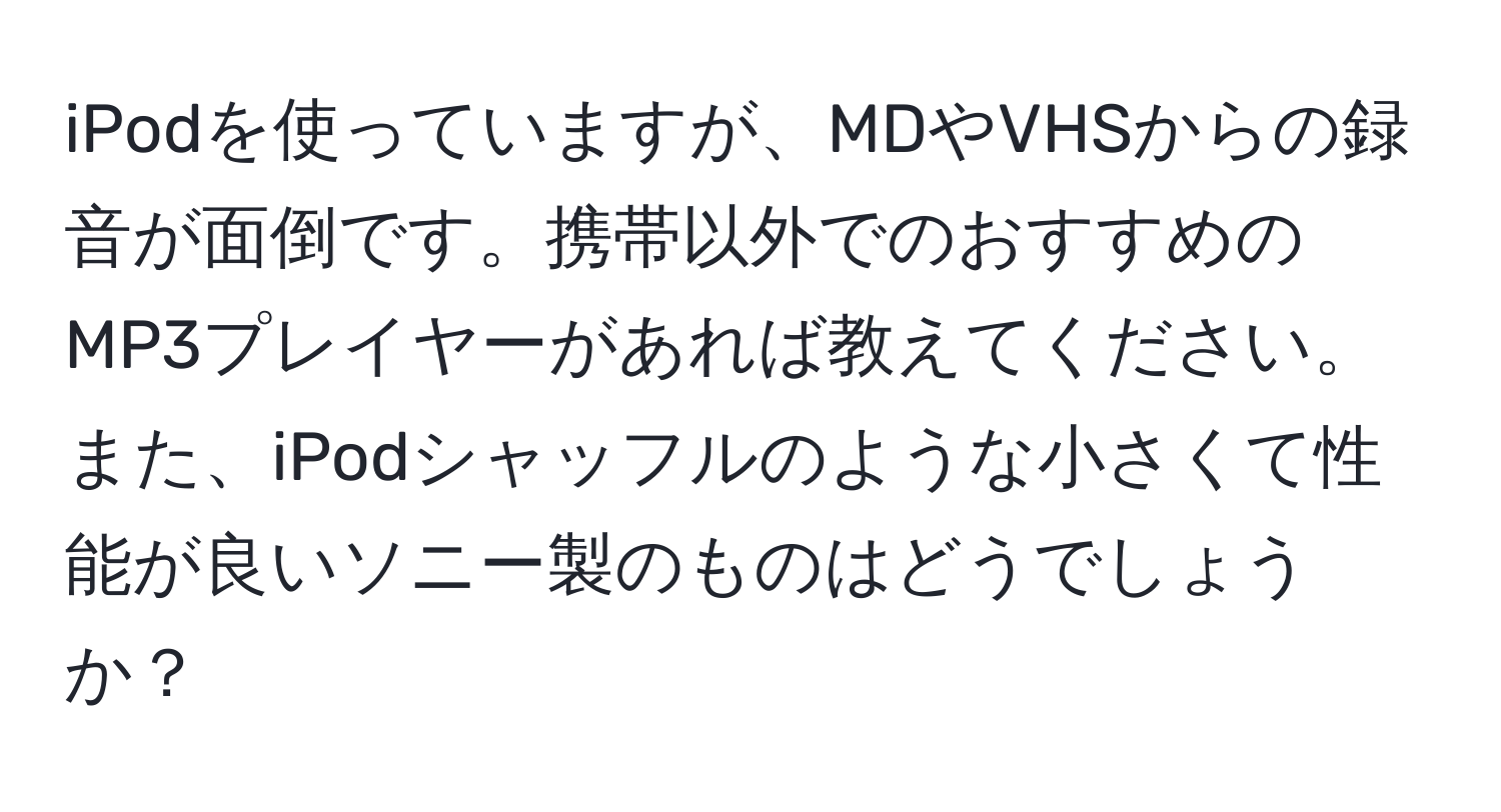 iPodを使っていますが、MDやVHSからの録音が面倒です。携帯以外でのおすすめのMP3プレイヤーがあれば教えてください。また、iPodシャッフルのような小さくて性能が良いソニー製のものはどうでしょうか？