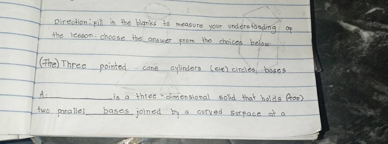 pirection: Fill in the blanks to measure your. understanding of 
the lesson. choose the answer From the choices below. 
(Th) Three pointed cone cylinders (eie) circles bases 
A. 
is a three-dimensional solid that holds (00) 
two parallel bases joined by a curved surface at a