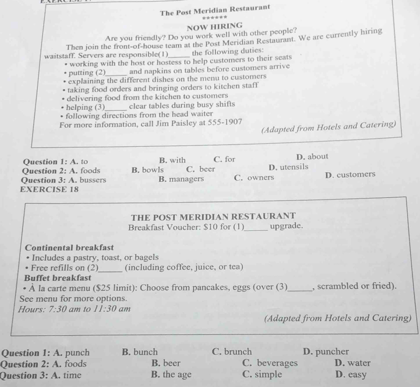 The Post Meridian Restaurant
******
NOW HIRING
Are you friendly? Do you work well with other people?
Then join the front-of-house team at the Post Meridian Restaurant. We are currently hiring
waitstaff. Servers are responsible(1)_ the following duties:
working with the host or hostess to help customers to their seats
putting (2)_ and napkins on tables before customers arrive
explaining the different dishes on the menu to customers
taking food orders and bringing orders to kitchen staff
delivering food from the kitchen to customers
helping (3)_ clear tables during busy shifts
following directions from the head waiter
For more information, call Jim Paisley at 555-1907
(Adapted from Hotels and Catering)
Question 1:A . to B. with C. for D. about
Question 2:A . foods B. bowls C. beer D. utensils
Question 3:A . bussers B. managers C. owners D. customers
EXERCISE 18
THE POST MERIDIAN RESTAURANT
Breakfast Voucher: $10 for (1)_ upgrade.
Continental breakfast
Includes a pastry, toast, or bagels
Free refills on (2)_ (including coffee, juice, or tea)
Buffet breakfast
À la carte menu ($25 limit): Choose from pancakes, eggs (over (3)_ , scrambled or fried).
See menu for more options.
Hours: 7:30 am to 11:30 am
(Adapted from Hotels and Catering)
Question 1:A. . punch B. bunch C. brunch D. puncher
Question 2:A . foods B. beer C. beverages D. water
Question 3:A . time B. the age C. simple D. easy
