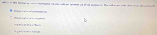 Which of the following terms represents the interactions between all of the companies that influence each other in an environment?
Organizational partnerships
Organizational ecosystem
Organizational entropy
Organizational culture