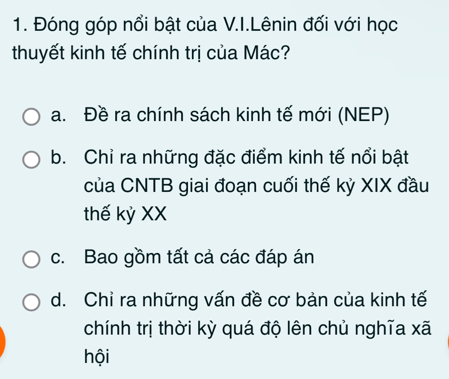 Đóng góp nổi bật của V.I.Lênin đối với học
thuyết kinh tế chính trị của Mác?
a. Đề ra chính sách kinh tế mới (NEP)
b. Chỉ ra những đặc điểm kinh tế nổi bật
của CNTB giai đoạn cuối thế kỷ XIX đầu
thế kỷ XX
c. Bao gồm tất cả các đáp án
d. Chỉ ra những vấn đề cơ bản của kinh tế
chính trị thời kỳ quá độ lên chủ nghĩa xã
hội