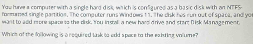 You have a computer with a single hard disk, which is configured as a basic disk with an NTFS- 
formatted single partition. The computer runs Windows 11. The disk has run out of space, and yo 
want to add more space to the disk. You install a new hard drive and start Disk Management. 
Which of the following is a required task to add space to the existing volume?