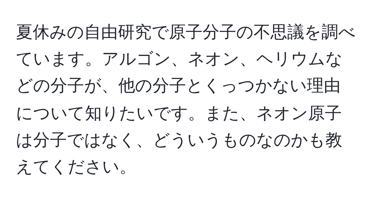 夏休みの自由研究で原子分子の不思議を調べています。アルゴン、ネオン、ヘリウムなどの分子が、他の分子とくっつかない理由について知りたいです。また、ネオン原子は分子ではなく、どういうものなのかも教えてください。