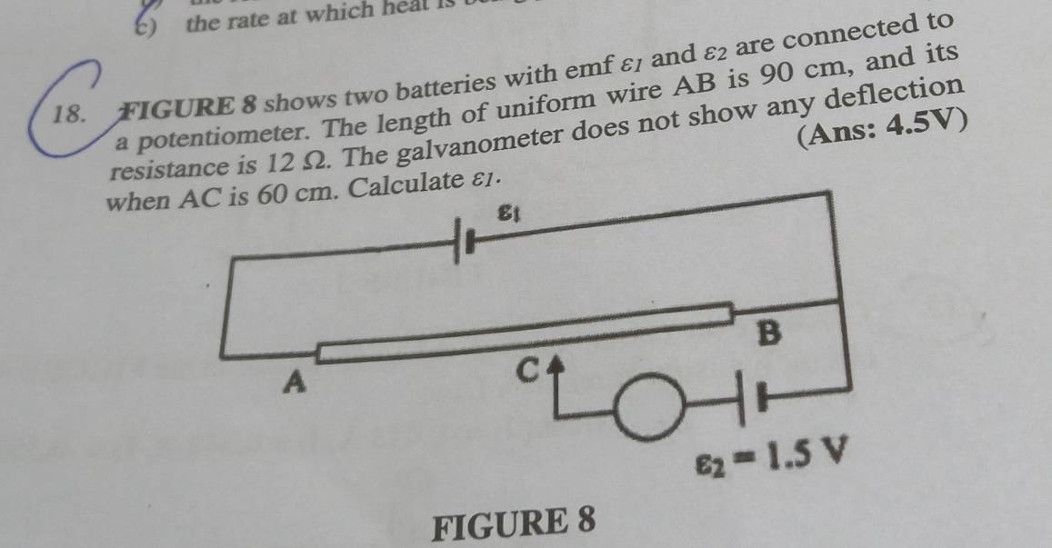 ) the rate at which heal is
18. FIGURE 8 shows two batteries with emf ε and varepsilon _2 are connected to
a potentiometer. The length of uniform wire AB is 90 cm, and its
(Ans: 4.5V)
resistance is 12 Ω. The galvanometer does not show any deflection
whealculate ε1.
FIGURE 8