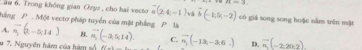 R=3. 
Cầu 6. Trong không gian Oxyz , cho hai vectơ vector a(2;4;-1) và vector b(-1;5;-2) có giá song song hoặc nằm trên mặt
hẳng P. Một vectơ pháp tuyến của mặt phẳng P là
A. vector n_1(3;-5;14) B. vector n_1(-3;5;14). C. vector n_1(-13;-3;6.) D. vector n_1(-2;20;2). 
u 7. Nguyên hàm của hàm số f(x)=_ 