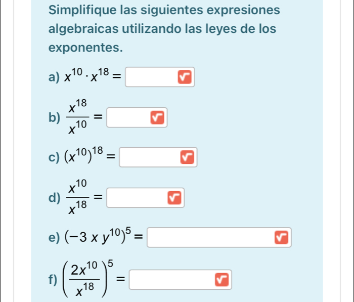 Simplifique las siguientes expresiones 
algebraicas utilizando las leyes de los 
exponentes. 
a) x^(10)· x^(18)=
b)  x^(18)/x^(10) =
c) (x^(10))^18=
d)  x^(10)/x^(18) =
e) (-3xy^(10))^5=
(-3,4)
f) ( 2x^(10)/x^(18) )^5=□ □ □