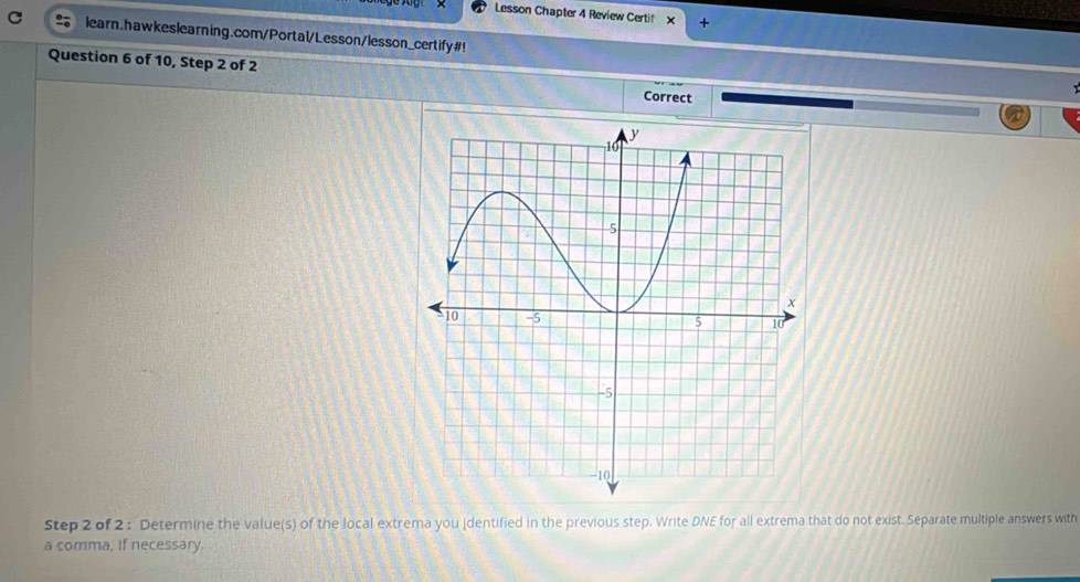 Lesson Chapter 4 Review Certif x + 
learn.hawkeslearning.com/Portal/Lesson/lesson_certify#! 
Question 6 of 10, Step 2 of 2 Correct 
Step 2 of 2 : Determine the value(s) of the local extrema you (dentified in the previous step. Write DNE for all extrema that do not exist. Separate multiple answers with 
a comma, if necessary.