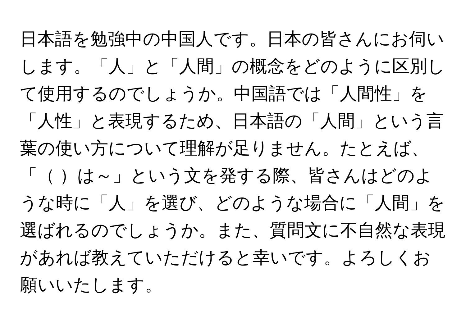 日本語を勉強中の中国人です。日本の皆さんにお伺いします。「人」と「人間」の概念をどのように区別して使用するのでしょうか。中国語では「人間性」を「人性」と表現するため、日本語の「人間」という言葉の使い方について理解が足りません。たとえば、「    は～」という文を発する際、皆さんはどのような時に「人」を選び、どのような場合に「人間」を選ばれるのでしょうか。また、質問文に不自然な表現があれば教えていただけると幸いです。よろしくお願いいたします。