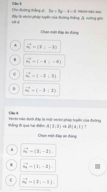 Cho đường thắng d: 2x+3y-4=0 1. Véctơ nào sau
đây là véctơ pháp tuyến của đường thắng △ vuông góc
với d
Chọn một đáp án đúng
A vector n_1=(2;-3).
B vector n_1=(-4;-6).
C vector n_1=(-2;3).
D vector n_1=(-3;2). 
Câu 6
Vectơ nào dưới đây là một vectơ pháp tuyến của đường
thắng đi qua hai điểm A(2;3) và B(4;1) ?
Chọn một đáp án đúng
A vector n_1=(2;-2).
B vector n_4=(1;-2).
□□
□□
C vector n_2=(2;-1).