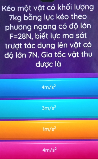 Kéo một vật có khối lượng
7kg bằng lực kéo theo
phương ngang có độ lớn
F=28N , biết lực ma sát
trượt tác dụng lên vật có
độ lớn 7N. Gia tốc vật thu
được là
4m/s^2
3m/s^2
1m/s^2
4m/s^2