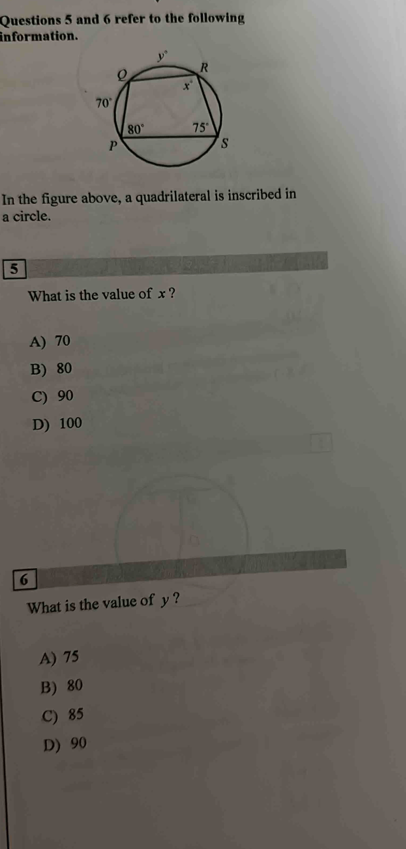 and 6 refer to the following
information.
In the figure above, a quadrilateral is inscribed in
a circle.
5
What is the value of x ?
A) 70
B) 80
C) 90
D) 100
6
What is the value of y ?
A) 75
B) 80
C) 85
D) 90