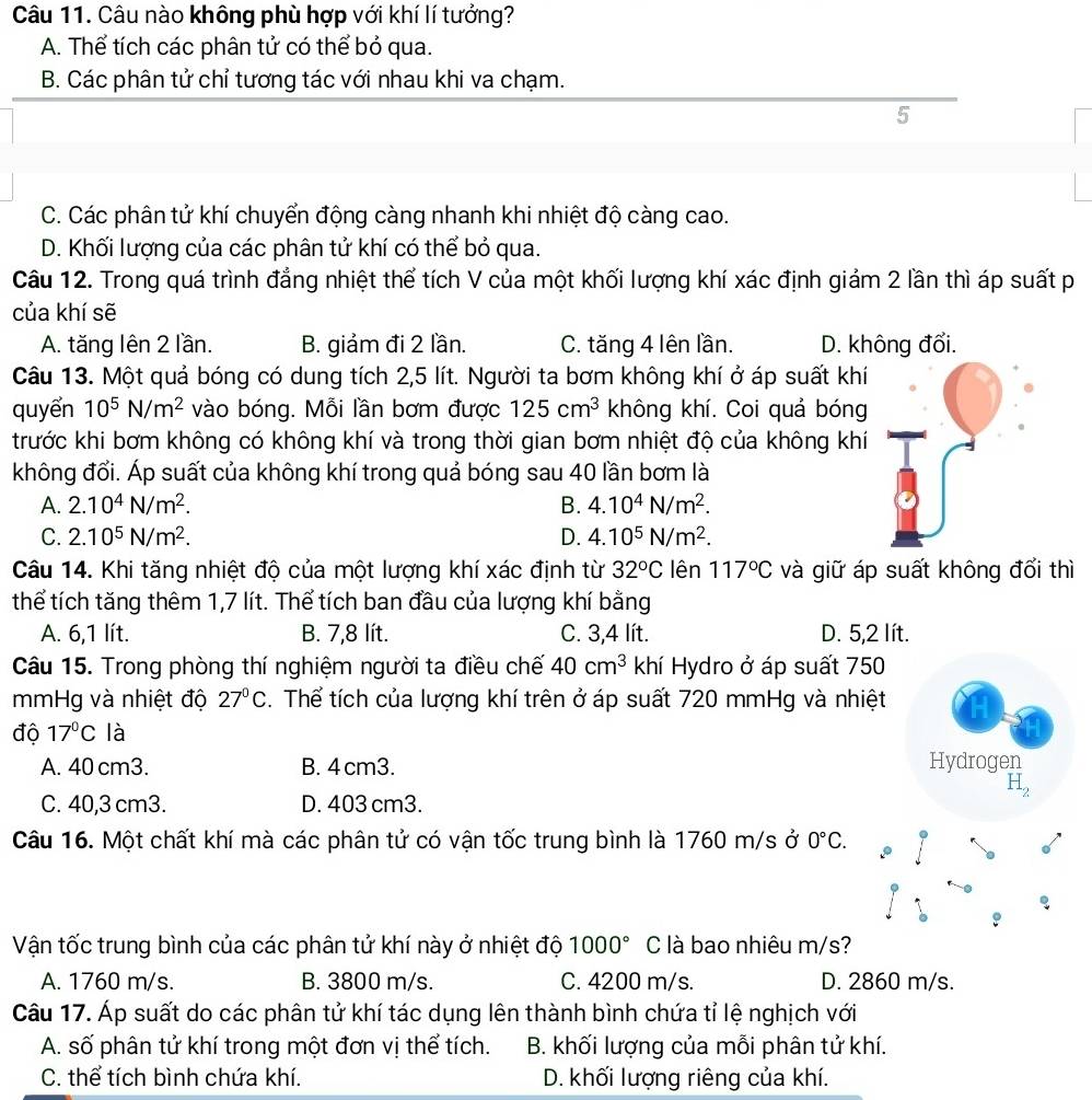 Câu nào không phù hợp với khí lí tưởng?
A. Thể tích các phân tử có thể bỏ qua.
B. Các phân tử chỉ tương tác với nhau khi va chạm.
5
C. Các phân tử khí chuyển động càng nhanh khi nhiệt độ càng cao.
D. Khối lượng của các phân tử khí có thể bỏ qua.
Câu 12. Trong quá trình đẳng nhiệt thể tích V của một khối lượng khí xác định giảm 2 lần thì áp suất p
của khí sẽ
A. tăng lên 2 lần. B. giảm đi 2 lần. C. tăng 4 lên lần. D. không đổi.
Câu 13. Một quả bóng có dung tích 2,5 lít. Người ta bơm không khí ở áp suất khí
quyển 10^5N/m^2 vào bóng. Mỗi lần bơm được 125cm^3 không khí. Coi quả bóng
trước khi bơm không có không khí và trong thời gian bơm nhiệt độ của không khí
không đổi. Áp suất của không khí trong quả bóng sau 40 lần bơm là
A. 2.10^4N/m^2. B. 4.10^4N/m^2.
C. 2.10^5N/m^2. D. 4.10^5N/m^2.
Câu 14. Khi tăng nhiệt độ của một lượng khí xác định từ 32^oC lên 117°C và giữ áp suất không đổi thì
thể tích tăng thêm 1,7 lít. Thể tích ban đầu của lượng khí bằng
A. 6,1 lít. B. 7,8 lít. C. 3,4 lít. D. 5,2 lít.
Câu 15. Trong phòng thí nghiệm người ta điều chế 40cm^3 khí Hydro ở áp suất 750
mmHg và nhiệt độ 27°C. Thể tích của lượng khí trên ở áp suất 720 mmHg và nhiệt
độ 17°C là
A. 40 cm3. B. 4 cm3. Hydrogen
H_2
C. 40,3 cm3. D. 403 cm3.
Câu 16. Một chất khí mà các phân tử có vận tốc trung bình là 1760 m/s ở 0°C.
Vận tốc trung bình của các phân tử khí này ở nhiệt độ 1000° C là bao nhiêu m/s?
A. 1760 m/s. B. 3800 m/s. C. 4200 m/s. D. 2860 m/s.
Câu 17. Áp suất do các phân tử khí tác dụng lên thành bình chứa tỉ lệ nghịch với
A. số phân tử khí trong một đơn vị thể tích. B. khối lượng của mỗi phân tử khí.
C. thể tích bình chứa khí. D. khối lượng riêng của khí.