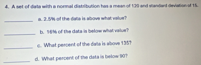 A set of data with a normal distribution has a mean of 120 and standard deviation of 15. 
_ 
a. 2.5% of the data is above what value? 
_ 
b. 16% of the data is below what value? 
_ 
c. What percent of the data is above 135? 
_ 
d. What percent of the data is below 90?