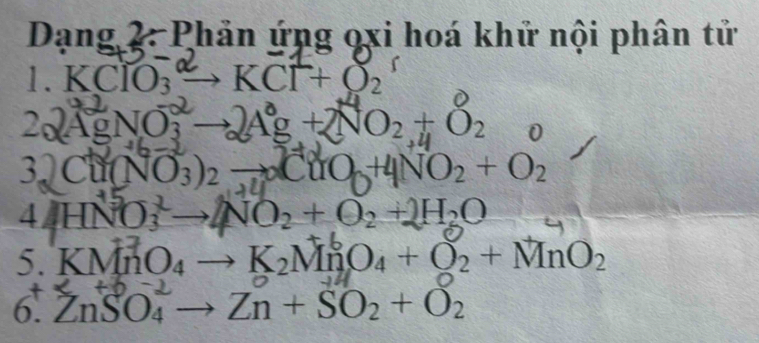 Dạng 2. Phản ứng oxi hoá khử nội phân tử 
1. KClO : →KCl + O
22 AgNO, → Ag + NO₂+ ₂ D
3. Cu(NO3)2 → CuO +4NO2 + O2
4 HNO to NO_2+O_2+2H_2O
5 KMnO₄ → K₂MnO₄ + ◎₂ + MnO₂
6. ZnSO_4 to Zn+SO_2+O_2