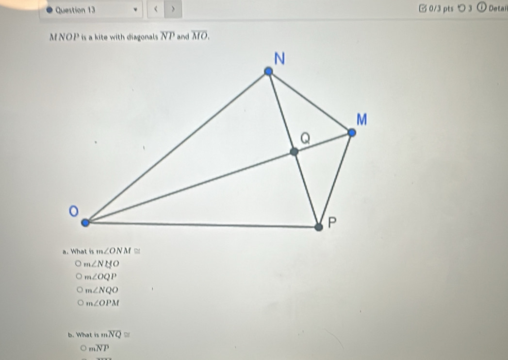 ⑰ 0/3 pts つ 3 Detai
MNOP is a kite with diagonals overline NP and overline MO. 
a. What is m∠ ONM≌
m∠ NMO
m∠ OQP
m∠ NQO
m∠ OPM
b. What is moverline NQ≌
moverline NP