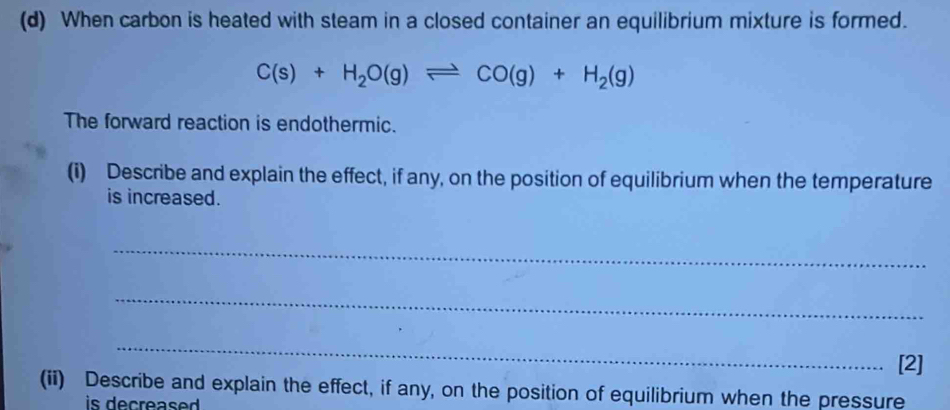 When carbon is heated with steam in a closed container an equilibrium mixture is formed.
C(s)+H_2O(g)leftharpoons CO(g)+H_2(g)
The forward reaction is endothermic. 
(i) Describe and explain the effect, if any, on the position of equilibrium when the temperature 
is increased. 
_ 
_ 
_ 
[2] 
(ii) Describe and explain the effect, if any, on the position of equilibrium when the pressure