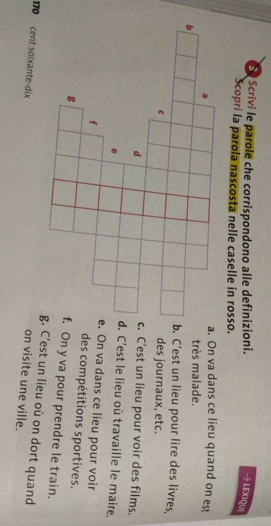 Scrivi le parole che corrispondono alle definizioni. 
LEXIQUE 
Scopri la parola nascosta nelle caselle in rosso. 
On va dans ce lieu quand on est 
très malade. 
C’est un lieu pour lire des livres, 
des journaux, etc. 
C'est un lieu pour voir des films. 
C'est le lieu où travaille le maire. 
On va dans ce lieu pour voir 
des compétitions sportives. 
On y va pour prendre le train. 
’est un lieu où on dort quand
170 cent soixante-dix 
on visite une ville.