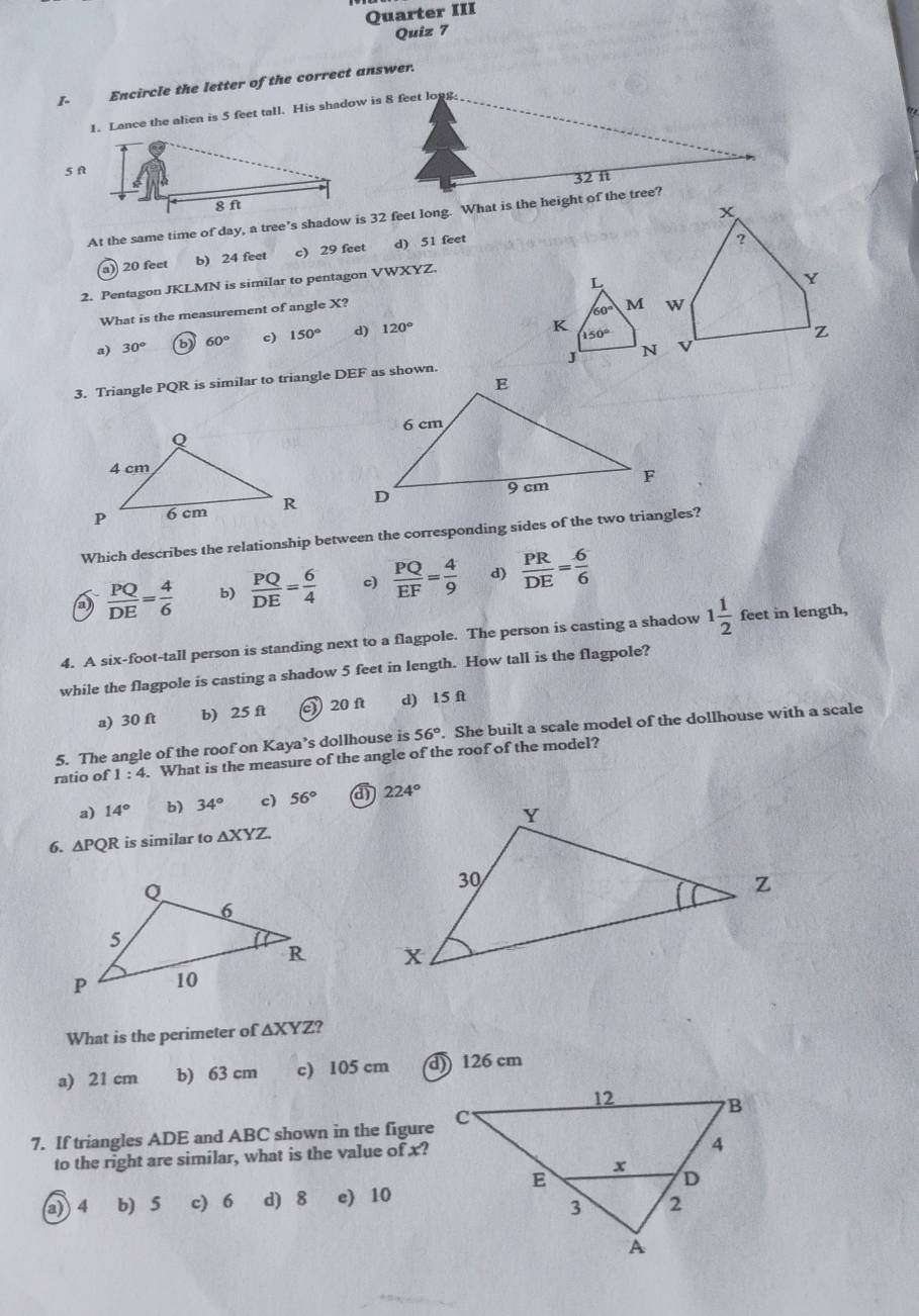 Quarter III
Quiz 7
1 Encircle the letter of the correct answer.
1. Lance the alien is 5 feet tall. His shadow is 8 feet long.
5 A
32 f
At the same time of day, a tree’s shadow is 32 feet long. What is the height of the tree?
a) 20 feet b) 24 feet c) 29 feet d) 51 feet
2. Pentagon JKLMN is similar to pentagon VWXYZ.
What is the measurement of angle X? L
60° M
a) 30° b 60° c) 150° d) 120°
K 150°
3. Triangle PQR is similar to triangle DEF as shown. J

Which describes the relationship between the corresponding sides of the two triangles?
a  PQ/DE = 4/6  b)  PQ/DE = 6/4  c)  PQ/EF = 4/9  d)  PR/DE = 6/6 
4. A six-foot-tall person is standing next to a flagpole. The person is casting a shadow 1 1/2  feet in length,
while the flagpole is casting a shadow 5 feet in length. How tall is the flagpole?
a) 30 ft b) 25 ft 20f d) 15 ft
5. The angle of the roof on Kaya’s dollhouse is 56°. She built a scale model of the dollhouse with a scale
ratio of 1:4. What is the measure of the angle of the roof of the model?
a) 14° b) 34° c) 56° 224°
6. △ PQR is similar to △ XYZ

What is the perimeter of ∆XYZ?
a) 21 cm b) 63 cm c) 105 cm d) 126 cm
7. If triangles ADE and ABC shown in the figure
to the right are similar, what is the value of x?
a 4 b) 5 c) 6 d) 8 e) 10