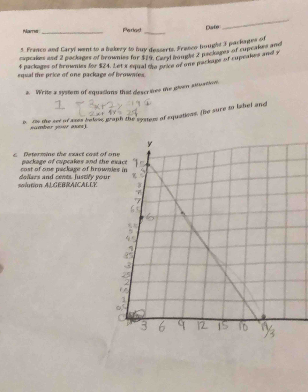Name _Period:_ Date 
_ 
5. Franco and Caryl went to a bakery to buy desserts, Franco bought 3 packages of 
cupcakes and 2 packages of brownies for $19, Caryl bought 2 packages of cupcakes and
4 packages of brownies for $24. Let z equal the price of one package of cupcakes and y
equal the price of one package of brownies. 
a. Write a system of equations that describes the given situation. 
b. On the set of axes below, graph the system of equations, (be sure to label and 
number your axes). 
c. Determine the exact cost of 
package of cupcakes and the 
cost of one package of brow 
dollars and cents. Justify you 
solution ALGEBRAICALLY