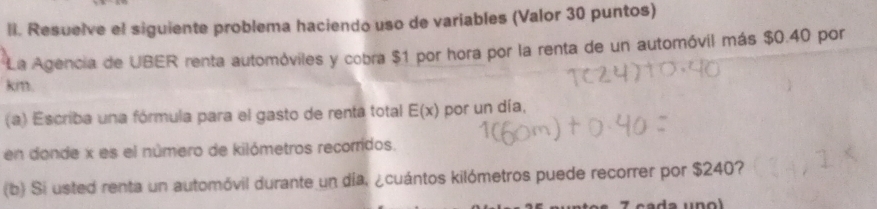 Resuelve el siguiente problema haciendo uso de variables (Valor 30 puntos) 
La Agencia de UBER renta automóviles y cobra $1 por hora por la renta de un automóvil más $0.40 por
km. 
(a) Escriba una fórmula para el gasto de renta total E(x) por un día, 
en donde x es el número de kilómetros recorridos. 
(b) Si usted renta un automóvil durante un día. ¿cuántos kilómetros puede recorrer por $240?