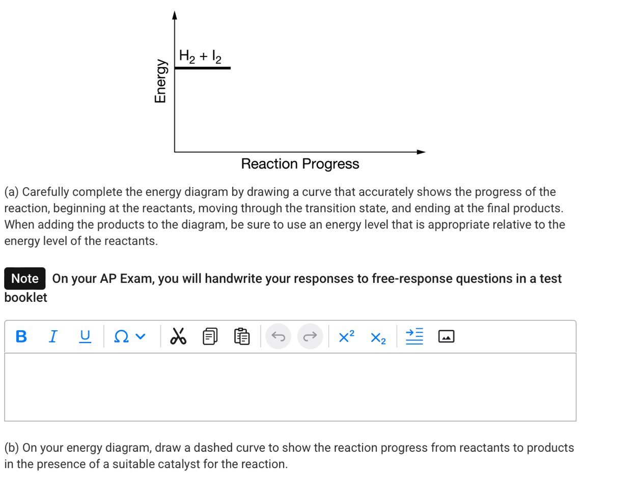 H_2+I_2
Reaction Progress 
(a) Carefully complete the energy diagram by drawing a curve that accurately shows the progress of the 
reaction, beginning at the reactants, moving through the transition state, and ending at the final products. 
When adding the products to the diagram, be sure to use an energy level that is appropriate relative to the 
energy level of the reactants. 
Note On your AP Exam, you will handwrite your responses to free-response questions in a test 
booklet 
B I U Ω v X^2 X_2
(b) On your energy diagram, draw a dashed curve to show the reaction progress from reactants to products 
in the presence of a suitable catalyst for the reaction.