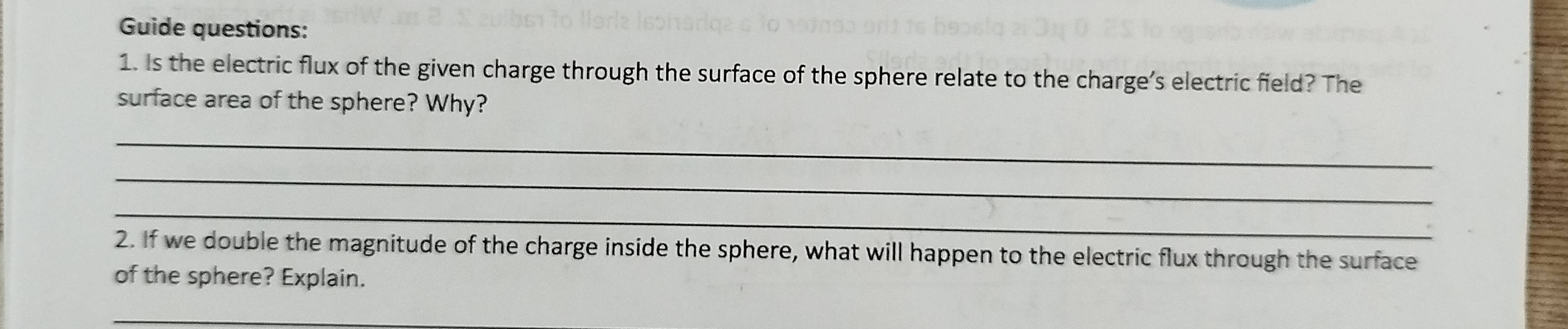 Guide questions: 
1. Is the electric flux of the given charge through the surface of the sphere relate to the charge's electric field? The 
surface area of the sphere? Why? 
_ 
_ 
_ 
2. If we double the magnitude of the charge inside the sphere, what will happen to the electric flux through the surface 
of the sphere? Explain. 
_