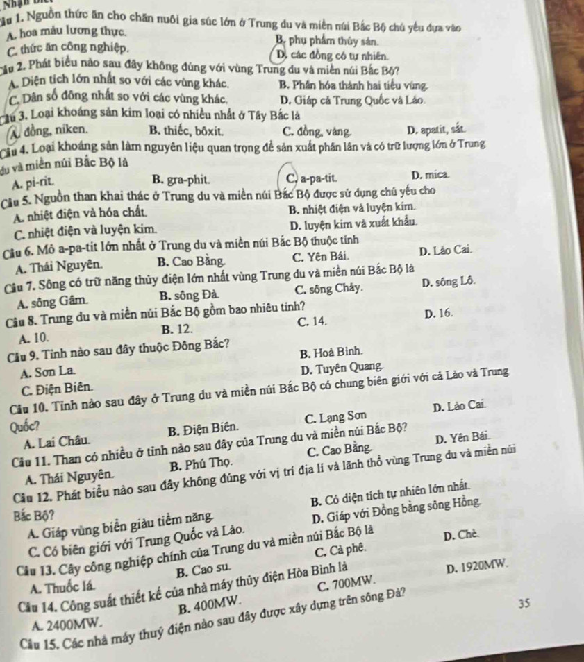 ậ# 1. Nguồn thức ăn cho chăn nuôi gia súc lớn ở Trung du và miền núi Bắc Bộ chú yêu dựa vào
A. hoa màu lương thực. B. phụ phẩm thủy sản.
C. thức ăn công nghiệp. D. các đồng có tự nhiên.
Cầu 2. Phát biểu nào sau đãy không đúng với vùng Trung du và miền núi Bắc Bộ?
A. Diện tích lớn nhất so với các vùng khác. B. Phân hóa thành hai tiểu vùng.
C. Dân số đông nhất so với các vùng khác. D. Giáp cả Trung Quốc và Lào.
Cầu 3. Loại khoáng sản kim loại có nhiều nhất ở Tây Bắc là
A đồng, niken. B. thiếc, bôxit. C. đồng, vàng D. apatit, sắt.
Cầu 4. Loại khoảng sản làm nguyên liệu quan trọng để sản xuất phân lần và có trữ lượng lớn ở Trung
du và miền núi Bắc Bộ là
A. pi-rit. B. gra-phit. C, a-pa-tit. D. mica
Cầu 5. Nguồn than khai thác ở Trung du và miền núi Bắc Bộ được sử dụng chú yếu cho
A. nhiệt điện và hóa chất B. nhiệt điện và luyện kim.
C. nhiệt điện và luyện kim. D. luyện kim và xuất khẩu.
Cầu 6. Mỏ a-pa-tit lớn nhất ở Trung du và miền núi Bắc Bộ thuộc tính
A. Thái Nguyên. B. Cao Bằng. C. Yên Bái. D. Lào Cai.
Cầu 7. Sông có trữ năng thủy điện lớn nhất vùng Trung du và miền núi Bắc Bộ là
A. sông Gâm. B. sông Đà C. sông Chảy. D. sông Lô.
Cầu 8. Trung du và miền núi Bắc Bộ gồm bao nhiêu tinh?
A. 10. B. 12. C. 14. D. 16.
Cầu 9. Tỉnh nào sau đây thuộc Đông Bắc?
B. Hoà Binh.
A. Sơn La D. Tuyên Quang
C. Điện Biên.
Cầu 10. Tỉnh nào sau đây ở Trung du và miền núi Bắc Bộ có chung biên giới với cả Lào và Trung
D. Lào Cai.
Quốc?
A. Lai Châu. B. Điện Biên. C. Lạng Sơn
D. Yên Bái.
Cầu 11. Than có nhiều ở tỉnh nào sau đây của Trung du và miền núi Bắc Bộ?
A. Thái Nguyên. B. Phú Thọ. C. Cao Bằng.
Cầu 12. Phát biểu nào sau đây không đúng với vị trí địa lí và lãnh thổ vùng Trung du và miền núi
A. Giáp vùng biển giàu tiểm năng B. Có diện tích tự nhiên lớn nhất.
Bắc Bộ?
C. Có biên giới với Trung Quốc và Lào. D. Giáp với Đồng bằng sông Hồng
Cầu 13. Cây công nghiệp chính của Trung du và miền núi Bắc Bộ là D. Chè
B. Cao su. C. Cà phê.
A. Thuốc lá.
C. 700MW. D. 1920MW.
Cầu 14. Công suất thiết kế của nhà máy thủy điện Hòa Bình là
B. 400MW.
A. 2400MW. 35
Câu 15. Các nhà máy thuý điện nào sau đây được xây dựng trên sông Đà?