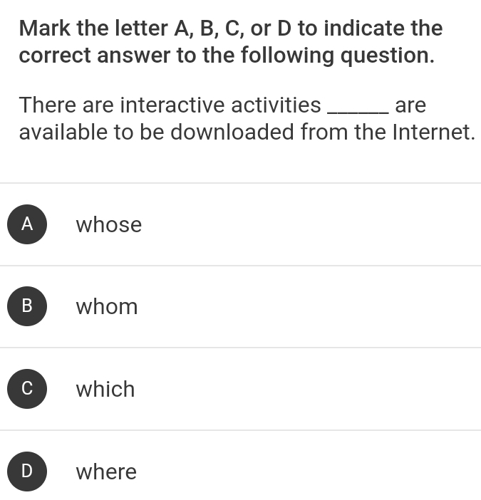 Mark the letter A, B, C, or D to indicate the
correct answer to the following question.
There are interactive activities _are
available to be downloaded from the Internet.
A whose
B whom
which
where