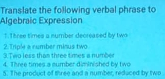 Translate the following verbal phrase to 
Algebraic Expression 
1.Three times a number decreased by two 
2.Triple a number minus two 
3.Two less than three times a number 
4. Three times a number diminished by two 
5. The product of three and a number, reduced by two