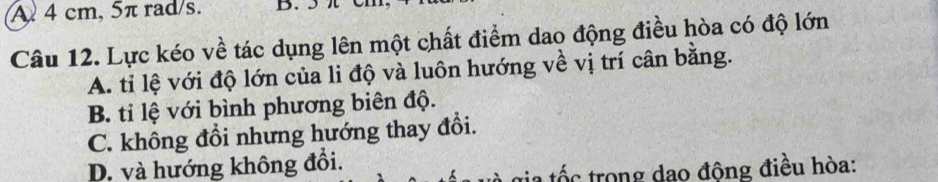 A 4 cm, 5π rad/s. B. 5
Câu 12. Lực kéo về tác dụng lên một chất điểm dao động điều hòa có độ lớn
A. tỉ lệ với độ lớn của li độ và luôn hướng về vị trí cân bằng.
B. tỉ lệ với bình phương biên độ.
C. không đổi nhưng hướng thay đổi.
D. và hướng không đồi.
gia tốc trong dao động điều hòa: