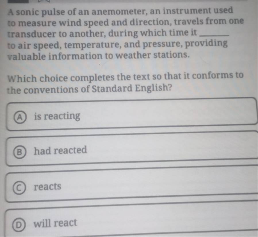 A sonic pulse of an anemometer, an instrument used
to measure wind speed and direction, travels from one
transducer to another, during which time it_
to air speed, temperature, and pressure, providing
valuable information to weather stations.
Which choice completes the text so that it conforms to
the conventions of Standard English?
A is reacting
B had reacted
a reacts
D will react