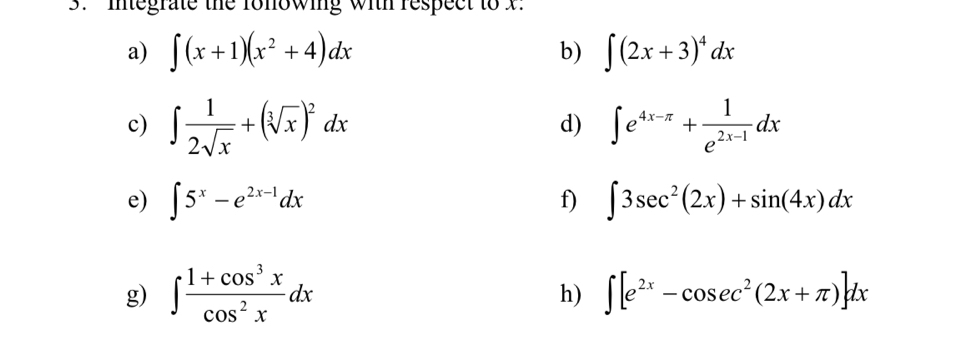 Integrate the ronowing with respect to x. 
a) ∈t (x+1)(x^2+4)dx b) ∈t (2x+3)^4dx
c) ∈t  1/2sqrt(x) +(sqrt[3](x))^2dx ∈t e^(4x-π)+ 1/e^(2x-1) dx
d) 
e) ∈t 5^x-e^(2x-1)dx f) ∈t 3sec^2(2x)+sin (4x)dx
g) ∈t  (1+cos^3x)/cos^2x dx ∈t [e^(2x)-cos ec^2(2x+π )]dx
h)