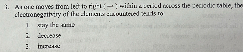 As one moves from left to right ( → ) within a period across the periodic table, the
electronegativity of the elements encountered tends to:
1. stay the same
2. decrease
3. increase