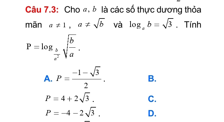 Câu 7.3: Cho đ, b là các số thực dương thỏa
mãn a!= 1, a!= sqrt(b) và log _ab=sqrt(3). Tính
P=log _ b/a^2 sqrt(frac b)a.
A. P= (-1-sqrt(3))/2 .
B.
P=4+2sqrt(3).
C.
P=-4-2sqrt(3).
D.