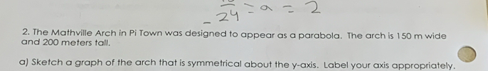The Mathville Arch in Pi Town was designed to appear as a parabola. The arch is 150 m wide 
and 200 meters tall. 
a) Sketch a graph of the arch that is symmetrical about the y-axis. Label your axis appropriately.