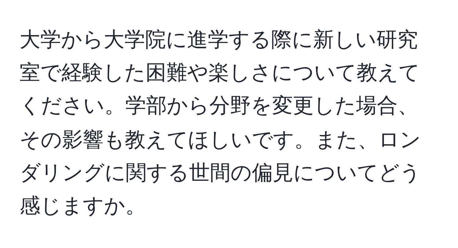 大学から大学院に進学する際に新しい研究室で経験した困難や楽しさについて教えてください。学部から分野を変更した場合、その影響も教えてほしいです。また、ロンダリングに関する世間の偏見についてどう感じますか。