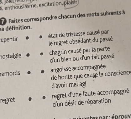 jole, félicite, 
4. enthousiasme, excitation, plaisir
7 Faites correspondre chacun des mots suivants à 
sa définition. 
epentir état de tristesse causé par 
le regret obsédant du passé 
nostalgie chagrin causé par la perte 
d'un bien ou d'un fait passé 
remords angoisse accompagnée 
de honte que cause la conscience 
d’avoir mal agi 
regret regret d'une faute accompagné 
d'un désir de réparation 
ntes par : édrouv